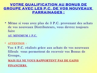 VOTRE QUALIFICATION AU BONUS DE
GROUPE AVEC LES P.C. DE VOS NOUVEAUX
           PARRAINAGES :


• Même si vous avez plus de 3 P.C. provenant des achats
  de vos nouveaux Distributeurs, vous devrez toujours
  faire
  AU MINIMUM 1 P.C.

• ATTENTION :
  Vos 4 P.C. réalisés grâce aux achats de vos nouveaux
  filleuls vous permettent de recevoir vos Bonus de
  Groupe,
  MAIS ILS NE VOUS RAPPORTENT PAS DE GAINS
  FINANCIERS.
 