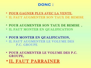 DONC :

• POUR GAGNER PLUS AVEC LA VENTE,
• IL FAUT AUGMENTER SON TAUX DE REMISE

• POUR AUGMENTER SON TAUX DE REMISE ,
• IL FAUT MONTER EN QUALIFICATION

• POUR MONTER EN QUALIFICATION,
• IL FAUT AUGMENTER LE VOLUME DES
      P.C. GROUPE

• POUR AUGMENTER LE VOLUME DES P.C.
  GROUPE,
• IL FAUT PARRAINER
 