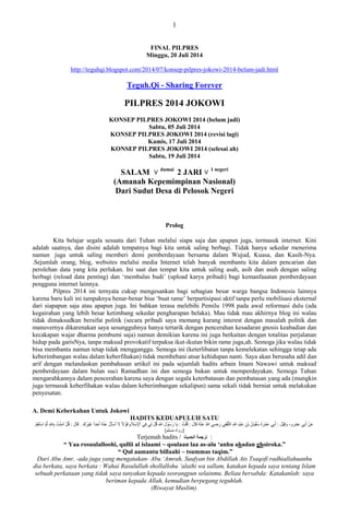 1 
FINAL PILPRES Minggu, 20 Juli 2014 
http://teguhqi.blogspot.com/2014/07/konsep-pilpres-jokowi-2014-belum-jadi.html 
Teguh.Qi - Sharing Forever 
PILPRES 2014 JOKOWI 
KONSEP PILPRES JOKOWI 2014 (belum jadi) 
Sabtu, 05 Juli 2014 
KONSEP PILPRES JOKOWI 2014 (revisi lagi) 
Kamis, 17 Juli 2014 
KONSEP PILPRES JOKOWI 2014 (selesai ah) 
Sabtu, 19 Juli 2014 
SALAM ˅ damai 2 JARI ˅ 1 negeri (Amanah Kepemimpinan Nasional) Dari Sudut Desa di Pelosok Negeri Prolog Kita belajar segala sesuatu dari Tuhan melalui siapa saja dan apapun juga, termasuk internet. Kini adalah saatnya, dan disini adalah tempatnya bagi kita untuk saling berbagi. Tidak hanya sekedar menerima namun juga untuk saling memberi demi pemberdayaan bersama dalam Wujud, Kuasa, dan Kasih-Nya. .Sejumlah orang, blog, websites melalui media Internet telah banyak membantu kita dalam pencarian dan perolehan data yang kita perlukan. Ini saat dan tempat kita untuk saling asah, asih dan asuh dengan saling berbagi (reload data penting) dan „membalas budi‟ (upload karya pribadi) bagi kemanfaaatan pemberdayaan pengguna internet lainnya. Pilpres 2014 ini ternyata cukup mengesankan bagi sebagian besar warga bangsa Indonesia lainnya karena baru kali ini tampaknya benar-benar bisa „buat rame‟ berpartisipasi aktif tanpa perlu mobilisasi eksternal dari siapapun saja atau apapun juga. Ini bahkan terasa melebihi Pemilu 1998 pada awal reformasi dulu (ada kegairahan yang lebih besar ketimbang sekedar pengharapan belaka). Mau tidak mau akhirnya blog ini walau tidak dimaksudkan bersifat politik (secara pribadi saya memang kurang interest dengan masalah politik dan manuvernya dikarenakan saya sesungguhnya hanya tertarik dengan pencerahan kesadaran gnosis keabadian dan kecakapan wajar dharma pembumi saja) namun demikian karena ini juga berkaitan dengan totalitas perjalanan hidup pada garisNya, tanpa maksud provokatif terpaksa ikut-ikutan bikin rame juga,ah. Semoga jika walau tidak bisa membantu namun tetap tidak mengganggu. Semoga ini (keterlibatan tanpa kemelekatan sehingga tetap ada keberimbangan walau dalam keberfihakan) tidak membebani atsar kehidupan nanti. Saya akan berusaha adil dan arif dengan melandaskan pembahasan artikel ini pada sejumlah hadits arbain Imam Nawawi untuk maksud pemberdayaan dalam bulan suci Ramadhan ini dan semoga bukan untuk memperdayakan. Semoga Tuhan mengarahkannya dalam pencerahan karena saya dengan segala keterbatasan dan pembatasan yang ada (mungkin juga termasuk keberfihakan walau dalam keberimbangan sekalipun) sama sekali tidak berniat untuk melakukan penyesatan. A. Demi Keberkahan Untuk Jokowi HADITS KEDUAPULUH SATU عَ أَثِ عَ شَْ ،ٗ قَِٗ وٍَْ : أَثِ عَ شََْحَ سُفْ بٍَ ثْ عَجْذِ اللهِ اىثَّقَفِ سَضِ اللهُ عَ قَبهَ : قُيْتُ : بٌَ سَسُ هَْ٘ اللهِ قُوْ ىِ فِ اْلإِسْلاَ قَ لْ٘اً لاَ أَسْأَهُ عَ أَحَذاً غَ شٍَْكَ . قَبهَ : قُوْ آ تٍَُْْ ثِبللهِ ثُ اسْتَقِ ]س اٗ سٍي [ٌ 
Terjemah hadits / ترجمة الحديث : “ Yaa rosuulalloohi, qullii al islaami ~ qoulaan laa as-alu „anhu ahadan ghoiroka.” “ Qul aamantu billaahi – tsummas taqim.” Dari Abu Amr, -ada juga yang mengatakan- Abu „Amrah, Suufyan bin Abdillah Ats Tsaqofi radhiallahuanhu dia berkata, saya berkata : Wahai Rasulullah shollallohu „alaihi wa sallam, katakan kepada saya tentang Islam sebuah perkataan yang tidak saya tanyakan kepada seorangpun selainmu. Beliau bersabda: Katakanlah: saya beriman kepada Allah, kemudian berpegang teguhlah. (Riwayat Muslim).  