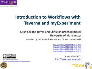 Introduction to Workflows with 
Taverna and myExperiment 
Stian Soiland-Reyes and Christian Brenninkmeijer 
University of Manchester 
materials by Dr Katy Wolstencroft and Dr Aleksandra Pawlik 
http://orcid.org/0000-0001-9842-9718 
http://orcid.org/0000-0002-2937-7819 
http://orcid.org/0000-0002-1279-5133 
http://orcid.org/0000-0001-8418-6735 
Bonn, 2014-09-01 
This work is licensed under a http://www.taverna.org.uk/ 
Creative Commons Attribution 3.0 Unported License 
 