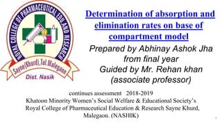 Determination of absorption and
elimination rates on base of
compartment model
Prepared by Abhinay Ashok Jha
from final year
Guided by Mr. Rehan khan
(associate professor)
continues assessment 2018-2019
Khatoon Minority Women’s Social Welfare & Educational Society’s
Royal College of Pharmaceutical Education & Research Sayne Khurd,
Malegaon. (NASHIK) 1
 