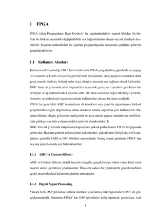 1 FPGA
FPGA (Alan Programlanır Kapı Dizileri)’ lar yapılandırılabilir mantık blokları ile bir-
likte bu bloklar arasındaki de˘gi¸stirilebilir ara ba˘glantılardan olu¸san sayısal tümle¸sik dev-
relerdir. Tasarım mühendisleri bu yapıları programlayarak muazzam çe¸sitlikte görevler
gerçekleyebilirler.
1.1 Kullanım Alanları
Kullanıma ilk ba¸slandı˘gı 1980’ lerin ortalarında FPGA yongalardan ço˘gunlukla ara yapı¸s-
tırıcı mantık ve kısıtlı veri i¸sleme görevlerinde faydalanıldı. Ara yapı¸stırıcı mantıklar daha
geni¸s mantık blokları, fonksiyonlar veya cihazlar arasında ara ba˘glantı olarak kullanıldı.
1990’ ların ilk yıllarında artan kapasiteleri sayesinde geni¸s veri i¸slemleri gerektiren ha-
berle¸sme ve a˘g ortamlarında kullanımı arttı. 90’ ların sonlarına do˘gru tüketiciye yönelik,
otomotiv ve endüstriyel uygulamalardaki kullanımları devasa büyüme sergiledi.
FPGA’ lar genellikle ASIC tasarımların ilk örnekleri veya yeni bir algoritmanın ﬁziksel
gerçeklenebilirli˘gini do˘grulamak adına donanım ortamı sa˘glamak için kullanılırlar. Bu-
nunla birlikte, dü¸sük geli¸stirme maliyetleri ve kısa sürede pazara sunulabilme özellikle-
riyle gittikçe son ürün yelpazesindeki yerlerini almaktadırlar[1].
2000’ lerin ilk yıllarında milyonlarca kapı içeren yüksek performanslı FPGA’ lar piyasada
yerini aldı. Bazıları gömülü mikroi¸slemci çekirdekleri, yüksek hızlı Giri¸s/Çıkı¸s (I/O) ara-
yüzleri, gömülü RAM ve DSP öbekleri sunmaktadır. Sonuç olarak günümüz FPGA’ ları
be¸s ana pazar kolunda yer bulmaktadırlar:
1.1.1 ASIC ve Custom Silicon)
ASIC ve Custom Silicon, büyük hacimli yongalar gerçeklemeye imkan veren fakat uzun
tasarım süreci gerektiren yöntemlerdir. Önceleri sadece bu yöntemlerle gerçeklenebilen
çe¸sitli tasarımlardaki kullanımı giderek artmaktadır.
1.1.2 Digital Signal Processing
Yüksek hızlı DSP geleneksel olarak özellikle uyarlanmı¸s mikroi¸slemciler (DSP) ile ger-
çeklenmektedir. Günümüz FPGA’ ları DSP i¸slemlerini kolayla¸stıracak çarpıcılara, özel
1
 