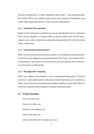aritmetik yönlendiricilere ve büyük miktarlarda dahili RAM’ e sahip teknolojidedirler.
Bu özellikler FPGA’ lerce sa˘glanan yo˘gun paralel i¸slem yetene˘giyle birle¸sti˘ginde sonuç
en hızlı DSP yongasından 500 kez ve daha fazla hızlı olabilmektedir.
1.1.3 Embedded Microcontroller
Küçük kontrol fonksiyonları genellikle özel amaçlı mikrodenetleyiciler ile çözümlenir.
FPGA ﬁyatları dü¸smekte ve bununla birlikte en küçük modelleri bile özel I/O fonksi-
yonlarını içeren i¸slem çekirdeklerini sa˘glayabilecek kapasitededir. Bu yönleriyle çekim
noktası olmaktadırlar.
1.1.4 Fiziksel Katman Haberle¸smeleri
FPGA’ ler uzun zamandır ﬁziksel katman ile yüksek seviyeli haberle¸sme protokol katman-
ları arasında arayüz ba˘glantısını gerçeklemektedirler (Glue Logic). Son teknoloji FPGA’
ler haberle¸sme ve a˘g olu¸sturma fonksiyonlarını tek cihazda birle¸stiren yüksek hızlı alıcı-
verici birimlerini içerebilmektedir.
1.1.5 Reconﬁgurable Computing
FPGA’ larca sa˘glanan içsel paralellik ve tekrar yapılandırılabilirli˘gi sa˘glayan "hardware
accelerate" yazılım algoritmalarını kullanmaktır. Çe¸sitli ﬁrmalar halen yeni çözümler ke¸s-
fetmek amacıyla donanım benzetimlerinden ¸sifreleme tahlillerine kadar büyük FPGA te-
melli tekrar yapılandırılabilir hesaplama tertibatları hazırlamaktadırlar.
1.2 Üretici Firmalar
. Actel; www.actel.com
. Altera; www.altera.com
. Anadigm; www.anadigm.com
. Atmel; www.atmel.com
. Lattice Semiconductor; www.latticesemi.com
2
 
