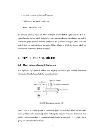. Leopard Logic; www.leopardlogic.com
. QuickLogic; www.quicklogic.com
. Xilinx; www.xilinx.com
Bu ﬁrmalar arasında Xilinx ve Altera en büyük hacimli FPGA sa˘glayıcılarıdır. Her ﬁr-
manın kendilerine has teknik üstünlükleri olup ara¸stırma konum bu noktaları içermedi˘gi
için tek tek ¸sirket bazında inceleme yapmadım. Bu çalı¸smada daha çok Altera ve Xilinx
¸sirketlerinin en yeni ürünlerini inceledim. Di˘ger ¸sirketlerin ürünlerini üretim teknik ve
teknolojileri açılarından dikkate aldım[2].
2 TEMEL TEKNOLOJ˙ILER
2.1 Basit programlanabilir fonksiyon
a ve b giri¸sleri y çıkı¸s olacak ¸sekilde basit bir programlanabilir i¸slev üzerinde dü¸sünecek
olursak ileriki safhaları daha kolay canlandırabiliriz:
¸Sekil 1: Basit programlanır i¸slev
¸Sekil 2’de a ve b giri¸sleri gerçek ve tümlenmi¸s de˘geri ile verilmi¸stir. Olası ba˘glantı nok-
taları gözükmektedir. Görülece˘gi üzere herhangi bir ba˘glantı olmaması durumunda tüm
giri¸sler pull-up (mantıksal 1’ e çekme) dirençleri yoluyla mantıksal 1’ e çekilmi¸s olur. y
çıkı¸sı her zaman mantıksal 1 olur.
3
 
