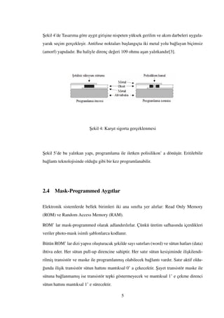 ¸Sekil 4’de Tasarıma göre aygıt giri¸sine nispeten yüksek gerilim ve akım darbeleri uygula-
yarak seçim gerçekle¸sir. Antifuse noktaları ba¸slangıçta iki metal yolu ba˘glayan biçimsiz
(amorf) yapıdadır. Bu haliyle direnç de˘geri 109 ohmu a¸san yalıtkandır[3].
¸Sekil 4: Kar¸sıt sigorta gerçeklenmesi
¸Sekil 5’de bu yalıtkan yapı, programlama ile iletken polisilikon’ a dönü¸sür. Eritilebilir
ba˘glantı teknolojisinde oldu˘gu gibi bir kez programlanabilir.
2.4 Mask-Programmed Aygıtlar
Elektronik sistemlerde bellek birimleri iki ana sınıfta yer alırlar: Read Only Memory
(ROM) ve Random Access Memory (RAM).
ROM’ lar mask-programmed olarak adlandırılırlar. Çünkü üretim safhasında içerdikleri
veriler photo-mask isimli ¸sablonlarca kodlanır.
Bütün ROM’ lar dizi yapısı olu¸sturacak ¸sekilde sayı satırları (word) ve sütun hatları (data)
ihtiva eder. Her sütun pull-up direncine sahiptir. Her satır sütun kesi¸siminde ili¸skilendi-
rilmi¸s transistör ve maske ile programlanmı¸s olabilecek ba˘glantı vardır. Satır aktif oldu-
˘gunda ili¸sik transistör sütun hattını mantıksal 0’ a çekecektir. ¸Sayet transistör maske ile
sütuna ba˘glanmamı¸s ise transistör tepki göstermeyecek ve mantıksal 1’ e çekme direnci
sütun hattını mantıksal 1’ e sürecektir.
5
 