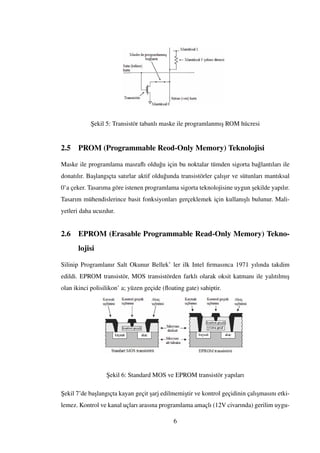 ¸Sekil 5: Transistör tabanlı maske ile programlanmı¸s ROM hücresi
2.5 PROM (Programmable Reod-Only Memory) Teknolojisi
Maske ile programlama masraﬂı oldu˘gu için bu noktalar tümden sigorta ba˘glantıları ile
donatılır. Ba¸slangıçta satırlar aktif oldu˘gunda transistörler çalı¸sır ve sütunları mantıksal
0’a çeker. Tasarıma göre istenen programlama sigorta teknolojisine uygun ¸sekilde yapılır.
Tasarım mühendislerince basit fonksiyonları gerçeklemek için kullanı¸slı bulunur. Mali-
yetleri daha ucuzdur.
2.6 EPROM (Erasable Programmable Read-Only Memory) Tekno-
lojisi
Silinip Programlanır Salt Okunur Bellek’ ler ilk Intel ﬁrmasınca 1971 yılında takdim
edildi. EPROM transistör, MOS transistörden farklı olarak oksit katmanı ile yalıtılmı¸s
olan ikinci polisilikon’ a; yüzen geçide (ﬂoating gate) sahiptir.
¸Sekil 6: Standard MOS ve EPROM transistör yapıları
¸Sekil 7’de ba¸slangıçta kayan geçit ¸sarj edilmemi¸stir ve kontrol geçidinin çalı¸smasını etki-
lemez. Kontrol ve kanal uçları arasına programlama amaçlı (12V civarında) gerilim uygu-
6
 