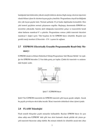 landı˘gında faal elektronlar yüksek enerjili elektron akıtma (high energy electron injection)
olarak bilinen i¸slem ile oksitten kayan geçite yönelirler. Programlama sinyali kesildi˘ginde
eksi yük kayan geçitte kalır. Normal ¸sartlarda 10 yıl kadar da˘gılmadan korunabilir. Eksi
yük kontrol geçidinin normal çalı¸smasını engeller. Ba¸slangıç durumunda EPROM tra-
nisistörler yüksüzdür. Satırlar aktif oldu˘gunda transistörler çalı¸sır ve transistörler kendi
sütun hatlarını mantıksal 0’ a çekerler. Programlama sonrası yüklü transistör hücreleri
mantıksal 1 de˘geri içerir. Yük bo¸salımı ile bir EPROM hücre silinebilir. Bo¸salım için
gerekli enerji morötesi (Ultraviolet - UV- ) ı¸sınım ile sa˘glanır.
2.7 EEPROM (Electrically Erasable Programmable Read-Only Me-
mory)
E2PROM olarak ta bilinen Elektriksel Silinip Programlanır Salt Okunur Bellek’ ler e¸sde-
˘ger bir EPROM hücreden 2.5 kat daha geni¸s yer kaplar. Çünkü iki transistör ve araların-
daki bo¸sluk vardır.
¸Sekil 7: E2PROM hücre
¸Sekil 9’de E2PROM transistörü de EPROM transistör gibi kayan geçide sahiptir. Ancak
bu geçidi çevreleyen oksit daha incedir. ˙Ikinci transistör elektriksel silme i¸slemi içindir.
2.8 FLASH Teknolojisi
Flash temelli bile¸senler çe¸sitli mimariler kullanabilir. Bazıları EPROM hücre ile aynı
alana sahip ama E2PROM’ deki gibi ince oksit katmanlı olacak ¸sekilde tek yüzen ge-
çitli transistör hücresine sahip olabilir. Bu mimari elektrik ile silinebilir ancak tüm cihaz
7
 