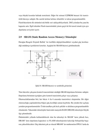 veya büyük kısımlar halinde temizlenir. Di˘ger bir mimari E2PROM benzeri iki transis-
törlü hücreye sahiptir. Bu suretle kelime kelime silinebilir ve tekrar programlanabilir.
Flash hücrelerin ilk sürümleri tek bitlik veri saklayabiliyorlardı. 2002 yılından bu yana bu
kapasite arttı. ˙Ilgili teknikte Flash transistördeki yüzen geçit iki bit temsil etmek için ayrı
depolama seviyeleri içerir.
2.9 SRAM (Static Random Access Memory) Teknolojisi
Dura˘gan Rasgele Eri¸simli Bellek’ ler özellikle de˘gi¸stirilmedikleri veyahut güç kesilme-
di˘gi müddetçe içeriklerini korurlar. A¸sa˘gıda bir SRAM hücresi görülmektedir.
¸Sekil 8: SRAM hücresi ve sembolik gösterimi
Tüm hücreler çıkı¸sının kontrol transistörünü sürdü˘gü SRAM depolama birimine sahiptir.
Depolama biriminin içeri˘gine göre kontrol transistörü çalı¸sır veya çalı¸smaz.
Olumsuzluklarından biri; her hücre 4 ila 6 arasında transistörce olu¸sturulur. Bir di˘ger
olumsuzlu˘gu yapılandırılma bilgisi güç kesildi˘gi zaman kaybolur. Bu yüzden her açılı¸sta
yeniden programlanmalıdır. Üstün taraﬂarı çok hızlı ¸sekilde ve defalarca programlanabilir
olmalarıdır. Yukarıdaki teknolojiler haricinde manyetik RAM (MRAM) teknolojisi büyük
ilgi çekmektedir.
Önümüzdeki yıllarda kullanılabilecek olan bu teknoloji ile SRAM’ ların yüksek hızı,
DRAM’ ların depolama kapasitesi ve FLASH teknolojisinin kalıcılı˘gı birle¸stirilip ba¸sa-
rım yükseltilecektir. Güç tüketimi çok az olacak MRAM’ lar muhtemelen FPGA’ larda da
8
 
