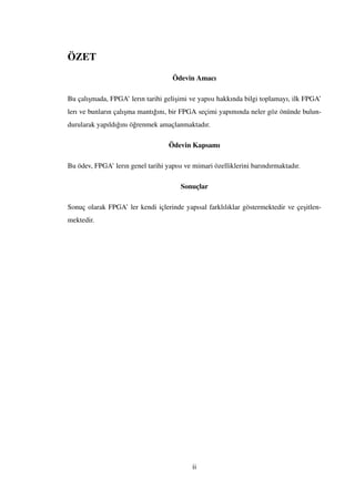 ÖZET
Ödevin Amacı
Bu çalı¸smada, FPGA’ lerın tarihi geli¸simi ve yapısı hakkında bilgi toplamayı, ilk FPGA’
lerı ve bunların çalı¸sma mantı˘gını, bir FPGA seçimi yapımında neler göz önünde bulun-
durularak yapıldı˘gını ö˘grenmek amaçlanmaktadır.
Ödevin Kapsamı
Bu ödev, FPGA’ lerın genel tarihi yapısı ve mimari özelliklerini barındırmaktadır.
Sonuçlar
Sonuç olarak FPGA’ ler kendi içlerinde yapısal farklılıklar göstermektedir ve çe¸sitlen-
mektedir.
ii
 