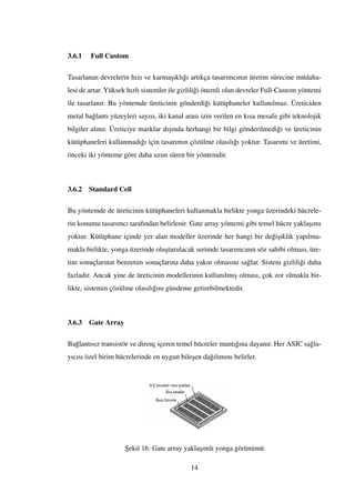 3.6.1 Full Custom
Tasarlanan devrelerin hızı ve karma¸sıklı˘gı artıkça tasarımcının üretim sürecine müdaha-
lesi de artar. Yüksek hızlı sistemler ile gizlili˘gi önemli olan devreler Full-Custom yöntemi
ile tasarlanır. Bu yöntemde üreticinin gönderdi˘gi kütüphaneler kullanılmaz. Üreticiden
metal ba˘glantı yüzeyleri sayısı, iki kanal arası izin verilen en kısa mesafe gibi teknolojik
bilgiler alınır. Üreticiye masklar dı¸sında herhangi bir bilgi gönderilmedi˘gi ve üreticinin
kütüphaneleri kullanmadı˘gı için tasarımın çözülme olasılı˘gı yoktur. Tasarımı ve üretimi,
önceki iki yönteme göre daha uzun süren bir yöntemdir.
3.6.2 Standard Cell
Bu yöntemde de üreticinin kütüphaneleri kullanmakla birlikte yonga üzerindeki hücrele-
rin konumu tasarımcı tarafından belirlenir. Gate array yöntemi gibi temel hücre yakla¸sımı
yoktur. Kütüphane içinde yer alan modeller üzerinde her hangi bir de˘gi¸siklik yapılma-
makla birlikte, yonga üzerinde olu¸sturulacak serimde tasarımcının söz sahibi olması, üre-
tim sonuçlarının benzetim sonuçlarına daha yakın olmasını sa˘glar. Sistem gizlili˘gi daha
fazladır. Ancak yine de üreticinin modellerinin kullanılmı¸s olması, çok zor olmakla bir-
likte, sistemin çözülme olasılı˘gını gündeme getirebilmektedir.
3.6.3 Gate Array
Ba˘glantısız transistör ve direnç içeren temel hücreler mantı˘gına dayanır. Her ASIC sa˘gla-
yıcısı özel birim hücrelerinde en uygun bile¸sen da˘gılımını belirler.
¸Sekil 16: Gate array yakla¸sımlı yonga görünümü
14
 