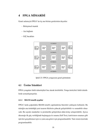 4 FPGA M˙IMAR˙IS˙I
Genel anlamıyla FPGA’ lar üç ana birime gereksinim duyarlar:
- Birle¸simsel mantık
- Ara ba˘glantı
- G/Ç bacakları
¸Sekil 23: FPGA yongasının genel görünümü
4.1 Üretim Teknikleri
FPGA yongaları farklı teknolojileri baz alarak üretilebilir. Yonga üreticileri farklı teknik-
lerde uzmanla¸smı¸stırlar.
4.1.1 SRAM temelli aygıtlar
FPGA’ larda ço˘gunlukla SRAM temelli yapılandırma hücreleri yakla¸sımı kullanılır. Bu
tekni˘gin ana üstünlü˘gü yeni tasarım ﬁkirlerin çabucak geli¸stirilebilir ve sınanabilir olma-
sıdır. Bu sayede standartlar ve protokoller geli¸stirirken daha kolay uzla¸stırılabilir. Ayrıca
düzene˘ge ilk güç verildi˘ginde ba¸slangıçta öz sınama (Self Test), kart/sistem sınaması gibi
i¸slevleri gerçeklemesi için ve sonra ana görevi için programlanabilir. Yani sistem üzerinde
programlanabilir.
18
 