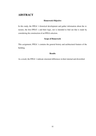 ABSTRACT
Homework Objective
In this study, the FPGA ’s historical development and gather information about the st-
ructure, the ﬁrst FPGA’ s and their logic, nor is intended to ﬁnd out that is made by
considering the construction of an FPGA selection.
Scope of Homework
This assignment, FPGA ’s contains the general history and architectural features of the
building.
Results
As a result, the FPGA ’s indicate structural differences in their internal and diversiﬁed.
iii
 