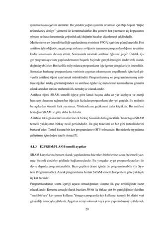 ı¸sınıma hassasiyetini sürdürür. Bu yüzden yo˘gun ı¸sınımlı ortamlar için ﬂip-ﬂoplar "triple
redundancy design" yöntemi ile korunmalıdırlar. Bu yöntem her yazmacın üç kopyasının
olması ve hata durumunda ço˘gunluktaki de˘gerin hatalıyı düzeltmesi ¸seklindedir.
Muhtemelen en önemli özelli˘gi yapılandırma verisinin FPGA içerisine gömülmesidir. Her
antifuse i¸slendi˘ginde, aygıt programlayıcı o ö˘genin tamamen programlandı˘gının tespitine
kadar sınamasını devam ettirir. Sonrasında sıradaki antifuse ö˘gesine geçer. Üstelik ay-
gıt programlayıcıları yapılandırmanın ba¸sarılı biçimde gerçeklendi˘gini özdevimli olarak
do˘grulayabilirler. Bu özellik milyonlarca programlanır ö˘ge içeren yongalar için önemlidir.
Sonradan herhangi programlama verisinin aygıttan okunmasını engellemek için özel gü-
venlik antifuse ö˘gesi ayarlamak mümkündür. Programlanmı¸s ve programlanmamı¸s anti-
fuse ö˘geleri özde¸s göründü˘günden ve antifuse ö˘geleri iç metalleme katmanlarına gömülü
olduklarından tersine mühendislik neredeyse olanaksızdır.
Antifuse ö˘gesi SRAM temelli ö˘geye göre kendi ba¸sına daha az yer kaplıyor ve enerji
harcıyor olmasına ra˘gmen her ö˘ge için fazladan programlama devresi gerekir. Bu nedenle
bu açılardan önemli fark yaratmaz. Yönlendirme gecikmesi daha küçüktür. Bu antifuse
tekni˘gini SRAM’ e göre daha hızlı kılar.
Antifuse tekni˘gi ana üretim sürecine ek birkaç basamak daha gerektirir. Teknolojisi SRAM
temelli yakla¸sımın birkaç nesil gerisindedir. Bu güç tüketimi ve hız gibi üstünlüklerini
bertaraf eder. Temel kusuru bir kez programlanır (OTP) olmasıdır. Bu nedenle uygulama
geli¸stirme için do˘gru tercih olmaz[7].
4.1.3 E2PROM/FLASH temelli aygıtlar
SRAM kar¸sıtlarına benzer olarak yapılandırma hücreleri birbirlerine uzun ötelemeli yaz-
maç biçimli zincirler ¸seklinde ba˘glanmı¸slardır. Bu yongalar aygıt programlayıcıları ile
devre dı¸sında programlanabilir. Bazı çe¸sitleri devre içinde de programlanabilir (In Sys-
tem Programmable). Ancak programlama hızları SRAM temelli bile¸senlere göre yakla¸sık
üç kat fazladır.
Programlandıktan sonra içeri˘gi uçucu olmadı˘gından sisteme ilk güç verildi˘ginde hazır
olacaklardır. Koruma amaçlı olarak bazıları 50 bit ila birkaç yüz bit geni¸sli˘ginde olabilen
"multibit key" kavramını kullanır. Yongayı programlarken kullanıcı tanımlı bit dizisi veri
güvenli˘gi amacıyla yüklenir. Aygıttan veriyi okumak veya yeni yapılandırmayı yüklemek
20
 