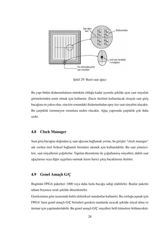 ¸Sekil 29: Basit saat a˘gacı
Bu yapı bütün ikidurumluların mümkün oldu˘gu kadar uyumlu ¸sekilde aynı saat sinyalini
görmelerinden emin olmak için kullanılır. Zincir dizilimi kullanılacak olsaydı saat giri¸s
baca˘gına en yakın olan, zincirin sonundaki ikidurumludan epey öce saat sinyalini alacaktı.
Bu çarpıklık istenmeyen sorunlara neden olacaktı. A˘gaç yapısında çarpıklık çok daha
azdır.
4.8 Clock Manager
Saat giri¸s baca˘gını do˘grudan iç saat a˘gacına ba˘glamak yerine, bu giri¸sler "clock manager"
adı verilen özel ﬁziksel ba˘glantılı birimleri sürmek için kullanılabilir. Bu saat yönetici-
leri, saat sinyallerini ço˘galtırlar. Yapılan düzenleme ile ço˘gullanmı¸s sinyalleri, dahili saat
a˘gaçlarına veya di˘ger aygıtlara sunmak üzere harici çıkı¸s bacaklarına iletirler.
4.9 Genel Amaçlı G/Ç
Bugünün FPGA paketleri 1000 veya daha fazla baca˘ga sahip olabilirler. Bunlar paketin
tabanı boyunca sıralı ¸sekilde düzenlenirler.
Gereksinime göre tasarımda farklı elektriksel standartlar kullanılır. Bu zorlu˘gu a¸smak için
FPGA’ ların genel amaçlı G/Ç birimleri gereken standarda uyacak ¸sekilde sinyal alma ve
üretme için yapılandırılabilir. Bu genel amaçlı G/Ç sinyalleri belli kümelere bölünecektir.
28
 