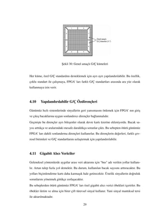 ¸Sekil 30: Genel amaçlı G/Ç kümeleri
Her küme, özel G/Ç standardını desteklemek için ayrı ayrı yapılandırılabilir. Bu özellik,
çoklu standart ile çalı¸smaya, FPGA’ ları farklı G/Ç standartları arasında ara yüz olarak
kullanmaya izin verir.
4.10 Yapılandırılabilir G/Ç Özdirençleri
Günümüz hızlı sistemlerinde sinyallerin geri yansımasını önlemek için FPGA’ nın giri¸s
ve çıkı¸s bacaklarına uygun sonlandırıcı dirençler ba˘glanmalıdır.
Geçmi¸ste bu dirençler ayrı bile¸senler olarak devre kartı üzerine ekleniyordu. Bacak sa-
yısı arttıkça ve aralarındaki mesafe daraldıkça sorunlar çıktı. Bu sebepten ötürü günümüz
FPGA’ ları dahili sonlandırma dirençleri kullanırlar. Bu dirençlerin de˘gerleri, farklı çev-
resel birimleri ve G/Ç standartlarını uzla¸stırmak için yapılandırılabilir.
4.11 Gigabit Alıcı Vericiler
Geleneksel yöntemlerde aygıtlar arası veri aktarımı için "bus" adı verilen yollar kullanı-
lır. Artan talep fazla yol demektir. Bu durum, kullanılan bacak sayısını arttıracaktır. Bu
yolları biçimlendirme kartı daha karma¸sık hale getirecektir. Üstelik sinyallerin do˘gruluk
sorunlarını yönetmek gittikçe zorla¸sacaktır.
Bu sebeplerden ötürü günümüz FPGA’ ları özel gigabit alıcı verici öbekleri içerirler. Bu
öbekler iletim ve alma için birer çift türevsel sinyal kullanır. Yani sinyal mantıksal tersi
ile aktarılmaktadır.
29
 