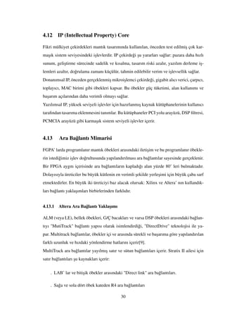 4.12 IP (Intellectual Property) Core
Fikri mülkiyet çekirdekleri mantık tasarımında kullanılan, önceden test edilmi¸s çok kar-
ma¸sık sistem seviyesindeki i¸slevlerdir. IP çekirde˘gi ¸su yararları sa˘glar: pazara daha hızlı
sunum, geli¸stirme sürecinde sadelik ve kısalma, tasarım riski azalır, yazılım derleme i¸s-
lemleri azaltır, do˘grulama zamanı küçülür, tahmin edilebilir verim ve i¸slevsellik sa˘glar.
Donanımsal IP, önceden gerçeklenmi¸s mikroi¸slemci çekirde˘gi, gigabit alıcı verici, çarpıcı,
toplayıcı, MAC birimi gibi öbekleri kapsar. Bu öbekler güç tüketimi, alan kullanımı ve
ba¸sarım açılarından daha verimli olmayı sa˘glar.
Yazılımsal IP, yüksek seviyeli i¸slevler için hazırlanmı¸s kaynak kütüphanelerinin kullanıcı
tarafından tasarıma eklenmesini tanımlar. Bu kütüphaneler PCI yolu arayüzü, DSP ﬁltresi,
PCMCIA arayüzü gibi karma¸sık sistem seviyeli i¸slevler içerir.
4.13 Ara Ba˘glantı Mimarisi
FGPA’ larda programlanır mantık öbekleri arasındaki ileti¸sim ve bu programlanır öbekle-
rin istedi˘gimiz i¸slev do˘grultusunda yapılandırılması ara ba˘glantılar sayesinde gerçeklenir.
Bir FPGA aygıtı içerisinde ara ba˘glantıların kapladı˘gı alan yüzde 80’ leri bulmaktadır.
Dolayısıyla üreticiler bu büyük kütlenin en verimli ¸sekilde yerle¸simi için büyük çaba sarf
etmektedirler. En büyük iki üreticiyi baz alacak olursak: Xilinx ve Altera’ nın kullandık-
ları ba˘glantı yakla¸sımları birbirlerinden farklıdır.
4.13.1 Altera Ara Ba˘glantı Yakla¸sımı
ALM (veya LE), bellek öbekleri, G/Ç bacakları ve varsa DSP öbekleri arasındaki ba˘glan-
tıyı "MutiTrack" ba˘glantı yapısı olarak isimlendirdi˘gi, "DirectDrive" teknolojisi ile ya-
par. Multitrack ba˘glantılar, öbekler içi ve arasında sürekli ve ba¸sarıma göre yapılandırılan
farklı uzunluk ve hızdaki yönlendirme hatlarını içerir[9].
MultiTrack ara ba˘glantılar yayılmı¸s satır ve sütun ba˘glantıları içerir. Stratix II ailesi için
satır ba˘glantıları ¸su kaynakları içerir:
. LAB’ lar ve biti¸sik öbekler arasındaki "Direct link" ara ba˘glantıları.
. Sa˘ga ve sola dört öbek kateden R4 ara ba˘glantıları
30
 