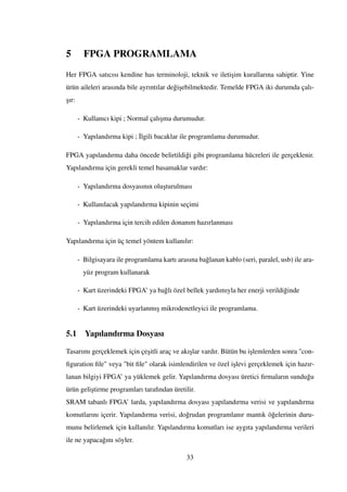 5 FPGA PROGRAMLAMA
Her FPGA satıcısı kendine has terminoloji, teknik ve ileti¸sim kurallarına sahiptir. Yine
ürün aileleri arasında bile ayrıntılar de˘gi¸sebilmektedir. Temelde FPGA iki durumda çalı-
¸sır:
- Kullanıcı kipi ; Normal çalı¸sma durumudur.
- Yapılandırma kipi ; ˙Ilgili bacaklar ile programlama durumudur.
FPGA yapılandırma daha öncede belirtildi˘gi gibi programlama hücreleri ile gerçeklenir.
Yapılandırma için gerekli temel basamaklar vardır:
- Yapılandırma dosyasının olu¸sturulması
- Kullanılacak yapılandırma kipinin seçimi
- Yapılandırma için tercih edilen donanım hazırlanması
Yapılandırma için üç temel yöntem kullanılır:
- Bilgisayara ile programlama kartı arasına ba˘glanan kablo (seri, paralel, usb) ile ara-
yüz program kullanarak
- Kart üzerindeki FPGA’ ya ba˘glı özel bellek yardımıyla her enerji verildi˘ginde
- Kart üzerindeki uyarlanmı¸s mikrodenetleyici ile programlama.
5.1 Yapılandırma Dosyası
Tasarımı gerçeklemek için çe¸sitli araç ve akı¸slar vardır. Bütün bu i¸slemlerden sonra "con-
ﬁguration ﬁle" veya "bit ﬁle" olarak isimlendirilen ve özel i¸slevi gerçeklemek için hazır-
lanan bilgiyi FPGA’ ya yüklemek gelir. Yapılandırma dosyası üretici ﬁrmaların sundu˘gu
ürün geli¸stirme programları tarafından üretilir.
SRAM tabanlı FPGA’ larda, yapılandırma dosyası yapılandırma verisi ve yapılandırma
komutlarını içerir. Yapılandırma verisi, do˘grudan programlanır mantık ö˘gelerinin duru-
munu belirlemek için kullanılır. Yapılandırma komutları ise aygıta yapılandırma verileri
ile ne yapaca˘gını söyler.
33
 