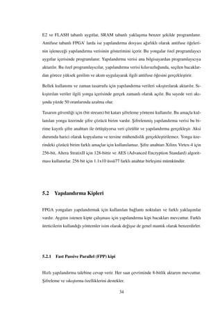 E2 ve FLASH tabanlı aygıtlar, SRAM tabanlı yakla¸sıma benzer ¸sekilde programlanır.
Antifuse tabanlı FPGA’ larda ise yapılandırma dosyası a˘gırlıklı olarak antifuse ö˘geleri-
nin i¸slenece˘gi yapılandırma verisinin gösterimini içerir. Bu yongalar özel programlayıcı
aygıtlar içerisinde programlanır. Yapılandırma verisi ana bilgisayardan programlayıcıya
aktarılır. Bu özel programlayıcılar, yapılandırma verisi kılavuzlu˘gunda, seçilen bacaklar-
dan görece yüksek gerilim ve akım uygulayarak ilgili antifuse ö˘gesini gerçekle¸stirir.
Bellek kullanımı ve zaman tasarrufu için yapılandırma verileri sıkı¸stırılarak aktarılır. Sı-
kı¸stırılan veriler ilgili yonga içerisinde gerçek zamanlı olarak açılır. Bu sayede veri akı-
¸sında yüzde 50 oranlarında azalma olur.
Tasarım güvenli˘gi için (bit stream) bit katarı ¸sifreleme yöntemi kullanılır. Bu amaçla kul-
lanılan yonga üzerinde ¸sifre çözücü birim vardır. ¸Sifrelenmi¸s yapılandırma verisi bu bi-
rime kayıtlı ¸sifre anahtarı ile örtü¸süyorsa veri çözülür ve yapılandırma gerçekle¸sir. Aksi
durumda harici olarak kopyalama ve tersine mühendislik gerçekle¸stirilemez. Yonga üze-
rindeki çözücü birim farklı amaçlar için kullanılamaz. ¸Sifre anahtarı Xilinx Virtex-4 için
256-bit, Altera StratixII için 128-bittir ve AES (Advanced Encryption Standard) algorit-
ması kullanırlar. 256 bit için 1.1x10 üssü77 farklı anahtar birle¸simi mümkündür.
5.2 Yapılandırma Kipleri
FPGA yongaları yapılandırmak için kullanılan ba˘glantı noktaları ve farklı yakla¸sımlar
vardır. Aygıtın istenen kipte çalı¸sması için yapılandırma kipi bacakları mevcuttur. Farklı
üreticilerin kullandı˘gı yöntemler isim olarak de˘gi¸sse de genel mantık olarak benzerdirler.
5.2.1 Fast Passive Parallel (FPP) kipi
Hızlı yapılandırma talebine cevap verir. Her saat çevriminde 8-bitlik aktarım mevcuttur.
¸Sifreleme ve sıkı¸stırma özelliklerini destekler.
34
 