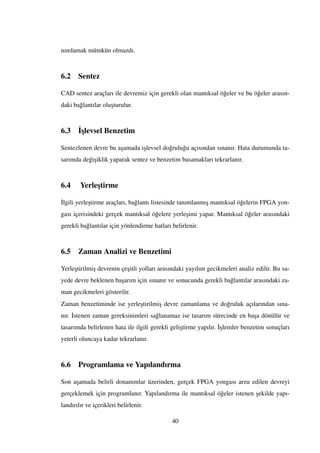 nımlamak mümkün olmazdı.
6.2 Sentez
CAD sentez araçları ile devremiz için gerekli olan mantıksal ö˘geler ve bu ö˘geler arasın-
daki ba˘glantılar olu¸sturulur.
6.3 ˙I¸slevsel Benzetim
Sentezlenen devre bu a¸samada i¸slevsel do˘grulu˘gu açısından sınanır. Hata durumunda ta-
sarımda de˘gi¸siklik yaparak sentez ve benzetim basamakları tekrarlanır.
6.4 Yerle¸stirme
˙Ilgili yerle¸stirme araçları, ba˘glantı listesinde tanımlanmı¸s mantıksal ö˘gelerin FPGA yon-
gası içerisindeki gerçek mantıksal ö˘gelere yerle¸simi yapar. Mantıksal ö˘geler arasındaki
gerekli ba˘glantılar için yönlendirme hatları belirlenir.
6.5 Zaman Analizi ve Benzetimi
Yerle¸stirilmi¸s devrenin çe¸sitli yolları arasındaki yayılım gecikmeleri analiz edilir. Bu sa-
yede devre beklenen ba¸sarım için sınanır ve sonucunda gerekli ba˘glantılar arasındaki za-
man gecikmeleri gösterilir.
Zaman benzetiminde ise yerle¸stirilmi¸s devre zamanlama ve do˘gruluk açılarından sına-
nır. ˙Istenen zaman gereksinimleri sa˘glanamaz ise tasarım sürecinde en ba¸sa dönülür ve
tasarımda belirlenen hata ile ilgili gerekli geli¸stirme yapılır. ˙I¸slemler benzetim sonuçları
yeterli oluncaya kadar tekrarlanır.
6.6 Programlama ve Yapılandırma
Son a¸samada belirli donanımlar üzerinden, gerçek FPGA yongası arzu edilen devreyi
gerçeklemek için programlanır. Yapılandırma ile mantıksal ö˘geler istenen ¸sekilde yapı-
landırılır ve içerikleri belirlenir.
40
 