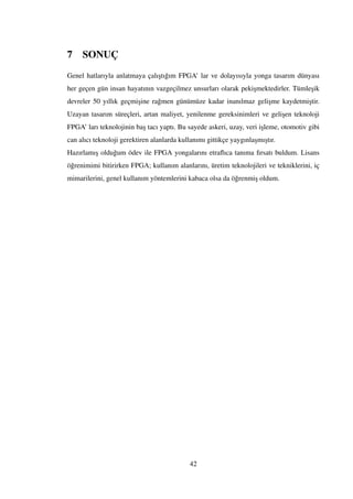 7 SONUÇ
Genel hatlarıyla anlatmaya çalı¸stı˘gım FPGA’ lar ve dolayısıyla yonga tasarım dünyası
her geçen gün insan hayatının vazgeçilmez unsurları olarak peki¸smektedirler. Tümle¸sik
devreler 50 yıllık geçmi¸sine ra˘gmen günümüze kadar inanılmaz geli¸sme kaydetmi¸stir.
Uzayan tasarım süreçleri, artan maliyet, yenilenme gereksinimleri ve geli¸sen teknoloji
FPGA’ ları teknolojinin ba¸s tacı yaptı. Bu sayede askeri, uzay, veri i¸sleme, otomotiv gibi
can alıcı teknoloji gerektiren alanlarda kullanımı gittikçe yaygınla¸smı¸stır.
Hazırlamı¸s oldu˘gum ödev ile FPGA yongalarını etraﬂıca tanıma fırsatı buldum. Lisans
ö˘grenimimi bitirirken FPGA; kullanım alanlarını, üretim teknolojileri ve tekniklerini, iç
mimarilerini, genel kullanım yöntemlerini kabaca olsa da ö˘grenmi¸s oldum.
42
 