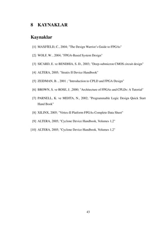 8 KAYNAKLAR
Kaynaklar
[1] MAXF˙IELD, C., 2004; "The Design Warrior’s Guide to FPGAs"
[2] WOLF, W. , 2004; "FPGA-Based System Design"
[3] SICARD, E. ve BENDHIA, S. D., 2003; "Deep-submicron CMOS circuit design"
[4] ALTERA, 2005; "Stratix II Device Handbook"
[5] ZEIDMAN, B. , 2001 ; "Introduction to CPLD and FPGA Design"
[6] BROWN, S. ve ROSE, J. ,2000; "Architecture of FPGAs and CPLDs: A Tutorial"
[7] PARNELL, K. ve MEHTA, N., 2002; "Programmable Logic Design Quick Start
Hand Book"
[8] XILINX, 2005; "Virtex-II Platform FPGAs Complete Data Sheet"
[9] ALTERA, 2005; "Cyclone Device Handbook, Volumes 1,2"
[10] ALTERA, 2005; "Cyclone Device Handbook, Volumes 1,2"
43
 