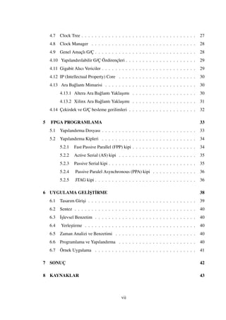 4.7 Clock Tree . . . . . . . . . . . . . . . . . . . . . . . . . . . . . . . . . . 27
4.8 Clock Manager . . . . . . . . . . . . . . . . . . . . . . . . . . . . . . . 28
4.9 Genel Amaçlı G/Ç . . . . . . . . . . . . . . . . . . . . . . . . . . . . . . 28
4.10 Yapılandırılabilir G/Ç Özdirençleri . . . . . . . . . . . . . . . . . . . . . 29
4.11 Gigabit Alıcı Vericiler . . . . . . . . . . . . . . . . . . . . . . . . . . . . 29
4.12 IP (Intellectual Property) Core . . . . . . . . . . . . . . . . . . . . . . . 30
4.13 Ara Ba˘glantı Mimarisi . . . . . . . . . . . . . . . . . . . . . . . . . . . 30
4.13.1 Altera Ara Ba˘glantı Yakla¸sımı . . . . . . . . . . . . . . . . . . . 30
4.13.2 Xilinx Ara Ba˘glantı Yakla¸sımı . . . . . . . . . . . . . . . . . . . 31
4.14 Çekirdek ve G/Ç besleme gerilimleri . . . . . . . . . . . . . . . . . . . . 32
5 FPGA PROGRAMLAMA 33
5.1 Yapılandırma Dosyası . . . . . . . . . . . . . . . . . . . . . . . . . . . . 33
5.2 Yapılandırma Kipleri . . . . . . . . . . . . . . . . . . . . . . . . . . . . 34
5.2.1 Fast Passive Parallel (FPP) kipi . . . . . . . . . . . . . . . . . . . 34
5.2.2 Active Serial (AS) kipi . . . . . . . . . . . . . . . . . . . . . . . 35
5.2.3 Passive Serial kipi . . . . . . . . . . . . . . . . . . . . . . . . . . 35
5.2.4 Passive Paralel Asynchronous (PPA) kipi . . . . . . . . . . . . . 36
5.2.5 JTAG kipi . . . . . . . . . . . . . . . . . . . . . . . . . . . . . . 36
6 UYGULAMA GEL˙I¸ST˙IRME 38
6.1 Tasarım Giri¸si . . . . . . . . . . . . . . . . . . . . . . . . . . . . . . . . 39
6.2 Sentez . . . . . . . . . . . . . . . . . . . . . . . . . . . . . . . . . . . . 40
6.3 ˙I¸slevsel Benzetim . . . . . . . . . . . . . . . . . . . . . . . . . . . . . . 40
6.4 Yerle¸stirme . . . . . . . . . . . . . . . . . . . . . . . . . . . . . . . . . 40
6.5 Zaman Analizi ve Benzetimi . . . . . . . . . . . . . . . . . . . . . . . . 40
6.6 Programlama ve Yapılandırma . . . . . . . . . . . . . . . . . . . . . . . 40
6.7 Örnek Uygulama . . . . . . . . . . . . . . . . . . . . . . . . . . . . . . 41
7 SONUÇ 42
8 KAYNAKLAR 43
vii
 