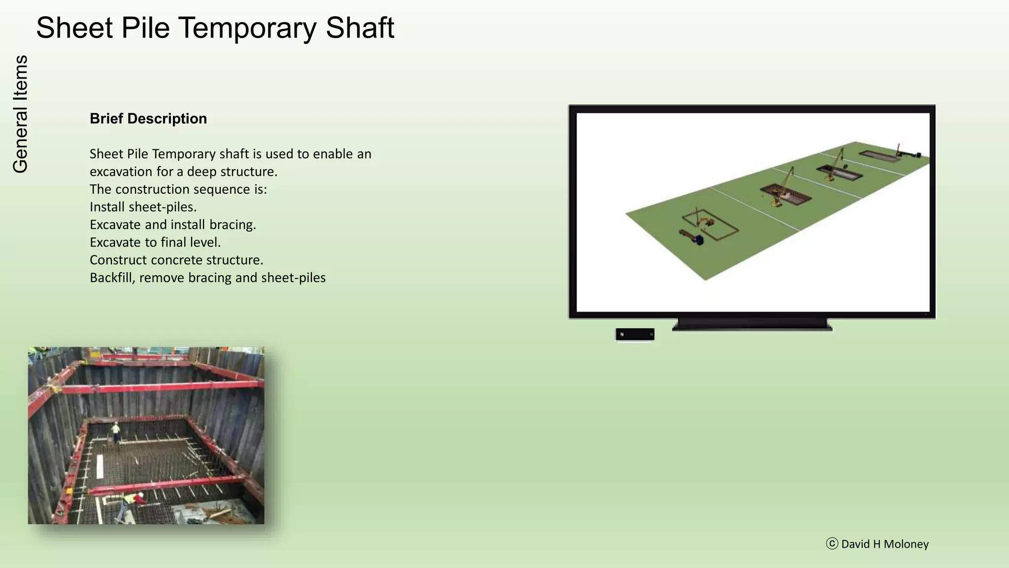 Sheet Pile Temporary Shaft
ⓒ David H Moloney
GeneralItems
Brief Description
Sheet Pile Temporary shaft is used to enable an
excavation for a deep structure.
The construction sequence is:
Install sheet-piles.
Excavate and install bracing.
Excavate to final level.
Construct concrete structure.
Backfill, remove bracing and sheet-piles
 