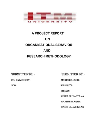 A PROJECT REPORT
                       ON
          ORGANISATIONAL BEHAVIOR
                      AND
           RESEARCH METHODOLOGY




SUBMITTED TO: -                SUBMITTED BY:-
Itm university                 MOHINIKAUSHIK

Sob                            ANUPRIYA

                               Shivani

                               MOHIT SRIVASTAVA

                               MANISH SHARMA

                               MASSI ULLAH Khan
 