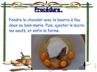 Procédure.Procédure.
Fondre le chocolat avec la beurre à feu
doux ou bain-marie. Puis, ajouter le sucre,
les oeufs, et enfin la farine.
 