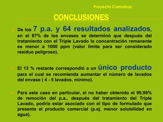 CONCLUSIONES
 De los 7 p.a. y 64 resultados analizados,
en el 87% de los envases se determinó que después del
tratamiento con el Triple Lavado la concentración remanente
es menor a 1000 ppm (valor límite para ser considerado
residuo peligroso).
 El 13 % restante correspondió a un único producto
para el cual se recomienda aumentar el número de lavados
del envase ( 4 - 5 lavados, mínimo).
 Para este caso en particular, el no haber obtenido el 99,99%
de remoción del p.a., después del tratamiento del Triple
Lavado, podría estar asociado con el tipo de formulado que
presenta el producto comercial (p.ej. menor solubilidad en
agua).
Proyecto Comahue
 