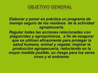 OBJETIVO GENERAL
Elaborar y poner en práctica un programa de
manejo seguro de los residuos de la actividad
agropecuaria.
Regular todas las acciones relacionadas con
plaguicidas y agroquímicos, a fin de asegurar
que se utilicen eficazmente para proteger la
salud humana, animal y vegetal, mejorar la
producción agropecuaria, reduciendo en la
mayor medida posible, su riesgo para los seres
vivos y el ambiente.
 