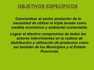 OBJETIVOS ESPECÍFICOS
Concientizar al sector productor de la
necesidad de utilizar el triple lavado como
medida económica y ambiental sustentable.
Lograr el efectivo compromiso de todos los
actores intervinientes en la cadena de
distribución y utilización de productos como
así también de los Municipios y el Estado
Provincial.
 