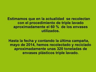 Estimamos que en la actualidad se recolectan
con el procedimiento de triple lavado
aproximadamente el 60 % de los envases
utilizados.
Hasta la fecha y contando la última campaña,
mayo de 2014, hemos recolectado y reciclado
aproximadamente unas 320 toneladas de
envases plásticos triple lavado.
 