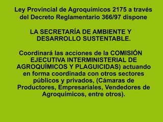 LA SECRETARÍA DE AMBIENTE Y
DESARROLLO SUSTENTABLE.
Coordinará las acciones de la COMISIÓN
EJECUTIVA INTERMINISTERIAL DE
AGROQUÍMICOS Y PLAGUICIDAS) actuando
en forma coordinada con otros sectores
públicos y privados, (Cámaras de
Productores, Empresariales, Vendedores de
Agroquímicos, entre otros).
Ley Provincial de Agroquímicos 2175 a través
del Decreto Reglamentario 366/97 dispone
 