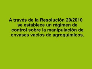 A través de la Resolución 20/2010
se establece un régimen de
control sobre la manipulación de
envases vacíos de agroquímicos.
 