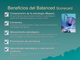 Beneficios del Balanced Scorecard
Comprensión de la estrategia (Mapeo).
De qué manera cada actividad impacta en la estrategia a
través de la relaciones lógicas de causa y efecto.

Consenso.
Consenso del equipo directivo, sobre cómo se implementará
la estrategia del negocio.

Alineamiento estratégico.
Alineamiento de la organización a partir de la transformación
de la “Estrategia” en objetivos operacionales concretos.

Priorización de iniciativas.
Se debe respetar la asignación de recursos de la organización

Aprendizaje estratégico y operacional
continuo.
Movilización del cambio, a través de la comunicación, la
motivación y el incentivo.
Prof. Orlando Pérez - 2013

 