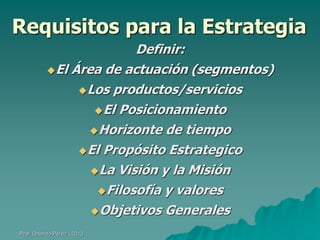 Requisitos para la Estrategia
Definir:
El Área de actuación (segmentos)
Los productos/servicios
El Posicionamiento
Horizonte de tiempo
El Propósito Estrategico
La Visión y la Misión
Filosofía y valores
Objetivos Generales
Prof. Orlando Pérez - 2013

 