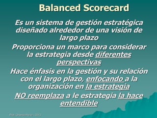 Balanced Scorecard
Es un sistema de gestión estratégica
diseñado alrededor de una visión de
largo plazo
Proporciona un marco para considerar
la estrategia desde diferentes
perspectivas
Hace énfasis en la gestión y su relación
con el largo plazo, enfocando a la
organización en la estrategia
NO reemplaza a le estrategia la hace
entendible
Prof. Orlando Pérez - 2013

 