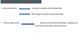 CHANGES IN LIVER BLOOD FLOW
• Acute obstruction Increase in hepatic arterial blood flow
NO changes in portal venous blood flow
• Chronic obstruction Decrease in total liver blood flow , dilatation of
sinusoids and elevation portal pressure
 