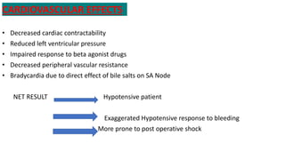 CARDIOVASCULAR EFFECTS
• Decreased cardiac contractability
• Reduced left ventricular pressure
• Impaired response to beta agonist drugs
• Decreased peripheral vascular resistance
• Bradycardia due to direct effect of bile salts on SA Node
NET RESULT Hypotensive patient
Exaggerated Hypotensive response to bleeding
More prone to post operative shock
 