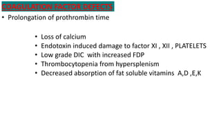 COAGULATION FACTOR DEFECTS
• Prolongation of prothrombin time
• Loss of calcium
• Endotoxin induced damage to factor XI , XII , PLATELETS
• Low grade DIC with increased FDP
• Thrombocytopenia from hypersplenism
• Decreased absorption of fat soluble vitamins A,D ,E,K
 