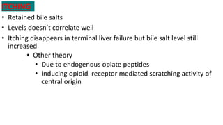 ITCHING
• Retained bile salts
• Levels doesn’t correlate well
• Itching disappears in terminal liver failure but bile salt level still
increased
• Other theory
• Due to endogenous opiate peptides
• Inducing opioid receptor mediated scratching activity of
central origin
 