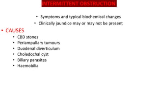 INTERMITTENT OBSTRUCTION
• Symptoms and typical biochemical changes
• Clinically jaundice may or may not be present
• CAUSES
• CBD stones
• Periampullary tumours
• Duodenal diverticulum
• Choledochal cyst
• Biliary parasites
• Haemobilia
 