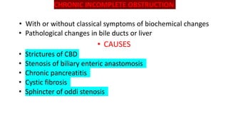 CHRONIC INCOMPLETE OBSTRUCTION
• With or without classical symptoms of biochemical changes
• Pathological changes in bile ducts or liver
• CAUSES
• Strictures of CBD
• Stenosis of biliary enteric anastomosis
• Chronic pancreatitis
• Cystic fibrosis
• Sphincter of oddi stenosis
 