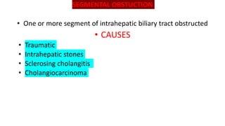 SEGMENTAL OBSTUCTION
• One or more segment of intrahepatic biliary tract obstructed
• CAUSES
• Traumatic
• Intrahepatic stones
• Sclerosing cholangitis
• Cholangiocarcinoma
 