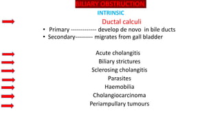BILIARY OBSTRUCTION
INTRINSIC
Ductal calculi
• Primary ------------- develop de novo in bile ducts
• Secondary--------- migrates from gall bladder
Acute cholangitis
Biliary strictures
Sclerosing cholangitis
Parasites
Haemobilia
Cholangiocarcinoma
Periampullary tumours
 