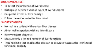 BIOCHEMICAL TEST
• To detect the presence of liver disease
• Distinguish between various types of liver disorders
• Gauge the extent of liver damage
• Follow the response to the treatment
SHORT COMINGS
• Normal in a patient with serious liver disease
• Abnormal in a patient with no liver disease
• Rarely suggest diagnosis
• Measure only a limited number of liver functions
• Thus no single test enables the clinician to accurately assess the liver’s total
functional capacity
 