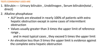 TESTS COMMONLY USED ARE
1. Bilirubin---- Urinary bilirubin , Urobilinogen , Serum bilirubin(total ,
direct)
2. Alkaline phosphatase
• ALP levels are elevated in nearly 100% of patients with extra
hepatic obstruction except in some cases of intermittent
obstruction
• Values usually greater than 3 times the upper limit of reference
range ,
and in most typical cases , they exceed 5 times the upper limit
• An elevation less than 3 times the upper limit is evidence against
the complete extra hepatic obstruction
 