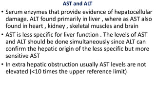 AST and ALT
• Serum enzymes that provide evidence of hepatocellular
damage. ALT found primarily in liver , where as AST also
found in heart , kidney , skeletal muscles and brain
• AST is less specific for liver function . The levels of AST
and ALT should be done simultaneously since ALT can
confirm the hepatic origin of the less specific but more
sensitive AST
• In extra hepatic obstruction usually AST levels are not
elevated (<10 times the upper reference limit)
 