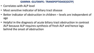 GAMMA -GLUTAMYL- TRANSPEPTIDASE(GGTP)
• Correlates with ALP level
• Most sensitive indicator of biliary tract disease
• Better indicator of obstruction in children – levels are independent of
age
• Helpful in the diagnosis of acute biliary tract obstruction in contrast
ALP because ALP requires synthesis of fresh ALP and hence lags
behind the onset of obstruction
 